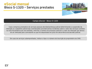 eSocial mensal

Bloco S-1320 – Serviços prestados

Campo eSocial – Bloco S-1320
Caso a empresa prestadora de serviços possuia decisão/sentença judicial determinando a suspensão da
retenção ou o depósito judicial das contribuições previdenciárias incidentes sobre o valor dos serviços contidos
na nota fiscal/fatura por ela emitidas, informar o número do processo judicial e o valor da retenção que deixou
de ser efetuada pelo contratante ou que foi depositada em juízo em decorrência da decisão judicial.

Em caso de serviços subempreitados, indicar o tipo e o número de inscrição do proprietário do CNO.

 