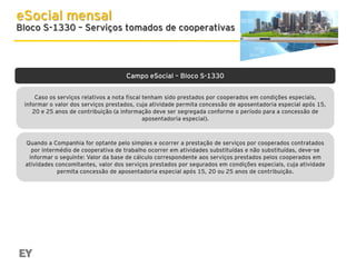 eSocial mensal

Bloco S-1330 – Serviços tomados de cooperativas

Campo eSocial – Bloco S-1330
Caso os serviços relativos a nota fiscal tenham sido prestados por cooperados em condições especiais,
informar o valor dos serviços prestados, cuja atividade permita concessão de aposentadoria especial após 15,
20 e 25 anos de contribuição (a informação deve ser segregada conforme o período para a concessão de
aposentadoria especial).

Quando a Companhia for optante pelo simples e ocorrer a prestação de serviços por cooperados contratados
por intermédio de cooperativa de trabalho ocorrer em atividades substituídas e não substituídas, deve-se
informar o seguinte: Valor da base de cálculo correspondente aos serviços prestados pelos cooperados em
atividades concomitantes, valor dos serviços prestados por segurados em condições especiais, cuja atividade
permita concessão de aposentadoria especial após 15, 20 ou 25 anos de contribuição.

 
