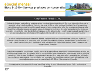 eSocial mensal

Bloco S-1340 – Serviços prestados por cooperativa

Campo eSocial – Bloco S-1340
Indicação de se a prestação de serviços se deu em obras de construção civil. Em caso afirmativo, informar o
seguinte: número de inscrição no Cadastro Nacional de Obra, valor bruto da(s) nota(s) fiscal(is), valor dos
materiais e equipamentos fornecidos, desde que previstos em contrato, valor dos serviços contidos na nota
fiscal/fatura, já deduzidos os valores correspondentes ao fornecimento de material/equipamento, desde que
previstos em contrato, valor das deduções legais de auxílio-alimentação e vale transporte, desde que previstos
em contrato, base de cálculo da contribuição incidente sobre o valor pago à cooperativa de trabalho.
Caso os serviços relativos a nota fiscal tenham sido prestados por cooperados em condições especiais,
informar o valor dos serviços prestados, cuja atividade permita concessão de aposentadoria especial após 15,
20 e 25 anos de contribuição (a informação deve ser segregada conforme o período para a concessão de
aposentadoria especial).

Quando a empresa for optante pelo simples e ocorrer a prestação de serviços por cooperados contratados por
intermédio de cooperativa de trabalho ocorrer em atividades substituídas e não substituídas, deve-se informar
o seguinte: Valor da base de cálculo correspondente aos serviços prestados pelos cooperados em atividades
concomitantes, valor dos serviços prestados por segurados em condições especiais, cuja atividade permita
concessão de aposentadoria especial após 15, 20 ou 25 anos de contribuição.
Em caso de serviços subempreitados, identificar o tipo de inscrição do proprietário CNO e o número de
inscrição.

 
