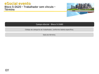 eSocial evento

Bloco S-2620 – Trabalhador sem vínculo –
Término

Campo eSocial – Bloco S-2680
Código da categoria do trabalhador, conforme tabela específica.
Data do término.

 