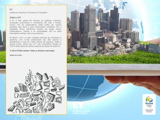 EY
Auditoria | Impostos | Consultoria | Transações

Sobre a EY
A EY é líder global em serviços de auditoria, impostos,
transações corporativas e consultoria. Em todo o mundo,
nossos 152 mil colaboradores estão unidos por valores
pautados pela ética e pelo compromisso constante com a
qualidade. Nosso diferencial consiste em ajudar nossos
colaboradores, clientes e as comunidades com as quais
interagimos a atingir todo o seu potencial.
No Brasil, a EY é a mais completa empresa de consultoria e
auditoria, com 4.100 profissionais que dão suporte e
atendimento a mais de 3.400 clientes de pequeno, médio e
grande portes, sendo que 117* são companhias listadas na
CVM e fazem parte da carteira especial da equipe de auditoria.
© 2013 EYGM Limited. Todos os direitos reservados.

www.ey.com.

 