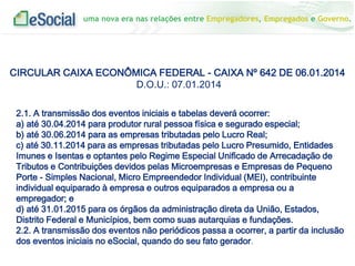 uma nova era nas relações entre Empregadores, Empregados e Governo.
CIRCULAR CAIXA ECONÔMICA FEDERAL - CAIXA Nº 642 DE 06.01.2014
D.O.U.: 07.01.2014
2.1. A transmissão dos eventos iniciais e tabelas deverá ocorrer:
a) até 30.04.2014 para produtor rural pessoa física e segurado especial;
b) até 30.06.2014 para as empresas tributadas pelo Lucro Real;
c) até 30.11.2014 para as empresas tributadas pelo Lucro Presumido, Entidades
Imunes e Isentas e optantes pelo Regime Especial Unificado de Arrecadação de
Tributos e Contribuições devidos pelas Microempresas e Empresas de Pequeno
Porte - Simples Nacional, Micro Empreendedor Individual (MEI), contribuinte
individual equiparado à empresa e outros equiparados a empresa ou a
empregador; e
d) até 31.01.2015 para os órgãos da administração direta da União, Estados,
Distrito Federal e Municípios, bem como suas autarquias e fundações.
2.2. A transmissão dos eventos não periódicos passa a ocorrer, a partir da inclusão
dos eventos iniciais no eSocial, quando do seu fato gerador.
 