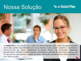 Nossa Solução

O eSocial Flex é uma solução que, a partir de arquivos gerados pelo sistema de gestão existente,
dentro dos padrões disponibilizados por nossa empresa, realiza suporte completo a transmissão e
retornos, junto aos órgãos competentes do governo federal, das informações trabalhistas,
previdenciárias, tributárias e fiscais relativas à contratação e utilização de mão de obra onerosa, com
ou sem vínculo empregatício e também de outras informações previdenciárias e fiscais previstas na
lei n° 8.212, de 1991.

 
