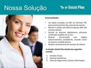 Nossa Solução
Funcionalidades:
•
•
•
•
•

Ler dados enviados via ERP, em formato TXT,
para processamento dos arquivos de evento;
Montar e validar com XSD os arquivos XML dos
eventos eSocial;
Assinar os arquivos digitalmente utilizando
certificado modelos A1 ou A3;
Realizar
comunicação
com
Orgãos
Governamentais competente, visando enviar
os eventos via Web Service;
Realizar cancelamento de eventos do eSocial.
A solução eSocial Flex atende aos seguintes
eventos:

1. Eventos Iniciais.
2. Eventos trabalhistas.
3. Folha de Pagamento e Outras Informações.

 