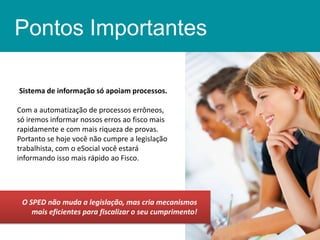 Pontos Importantes
Sistema de informação só apoiam processos.
Com a automatização de processos errôneos,
só iremos informar nossos erros ao fisco mais
rapidamente e com mais riqueza de provas.
Portanto se hoje você não cumpre a legislação
trabalhista, com o eSocial você estará
informando isso mais rápido ao Fisco.

O SPED não muda a legislação, mas cria mecanismos
mais eficientes para fiscalizar o seu cumprimento!

 