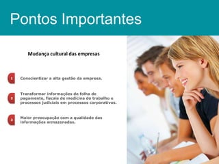 Pontos Importantes
Mudança cultural das empresas

1

Conscientizar a alta gestão da empresa.

2

Transformar informações de folha de
pagamento, fiscais de medicina do trabalho e
processos judiciais em processos corporativos.

3

Maior preocupação com a qualidade das
informações armazenadas.

 