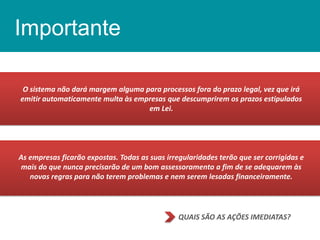 Importante
O sistema não dará margem alguma para processos fora do prazo legal, vez que irá
emitir automaticamente multa às empresas que descumprirem os prazos estipulados
em Lei.

As empresas ficarão expostas. Todas as suas irregularidades terão que ser corrigidas e
mais do que nunca precisarão de um bom assessoramento a fim de se adequarem às
novas regras para não terem problemas e nem serem lesadas financeiramente.

QUAIS SÃO AS AÇÕES IMEDIATAS?

 