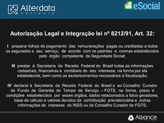 Autorização Legal e Integração lei nº 8212/91, Art. 32:
I preparar folhas de pagamento das remunerações pagas ou creditadas a todos
os segurados a seu serviço, de acordo com os padrões e normas estabelecidos
pelo órgão competente da Seguridade Social;
III prestar à Secretaria da Receita Federal do Brasil todas as informações
cadastrais, financeiras e contábeis de seu interesse, na forma por ela
estabelecida, bem como os esclarecimentos necessários à fiscalização;
IV declarar à Secretaria da Receita Federal do Brasil e ao Conselho Curador
do Fundo de Garantia do Tempo de Serviço – FGTS, na forma, prazo e
condições estabelecidos por esses órgãos, dados relacionados a fatos geradores,
base de cálculo e valores devidos da contribuição previdenciária e outras
informações de interesse do INSS ou do Conselho Curador do FGTS;
 