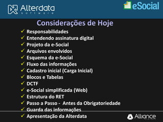  Responsabilidades
 Entendendo assinatura digital
 Projeto da e-Social
 Arquivos envolvidos
 Esquema da e-Social
 Fluxo das informações
 Cadastro inicial (Carga Inicial)
 Blocos e Tabelas
 DCTF
 e-Social simplificada (Web)
 Estrutura do RET
 Passo a Passo - Antes da Obrigatoriedade
 Guarda das informações
 Apresentação da Alterdata
 