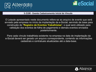 S-2100 - Evento Cadastramento Inicial do Vínculo
O Leiaute apresentado neste documento refere-se ao arquivo de evento que será
enviado pela empresa no início da implantação da e-Social, servindo de base para
construção do "Registro de Eventos Trabalhistas", o qual será utilizado para
validação dos eventos de folha de pagamento e demais eventos enviados
posteriormente.
Para cada vínculo trabalhista existente na empresa na data de implantação da
e-Social deverá ser gerado um arquivo correspondente, contendo as informações
cadastrais e contratuais atualizadas até a data-base.
 