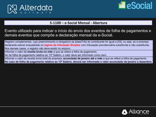 S-1100 – e-Social Mensal - Abertura
Evento utilizado para indicar o início do envio dos eventos de folha de pagamentos e
demais eventos que compõe a declaração mensal da e-Social.
Registro complementar, cujo preenchimento é obrigatório se {classTrib} do contribuinte for igual a [03], ou seja, se a empresa
declarante estiver enquadrada no regime de tributação Simples com tributação previdenciária substituída e não substituída.
Nos demais casos, o registro não deve existir no arquivo.
Informar o valor da receita bruta no mês a que se refere a folha de pagamento.
No de folha de pagamento relativa ao 13º Salário, o valor deve ser informado como zero.
Informar o valor da receita bruta total da empresa, acumulada de janeiro até o mês a que se refere a folha de pagamento.
No caso de folha de pagamento relativa ao 13º Salário, deverá ser informada o valor acumulado de janeiro a dezembro.
 