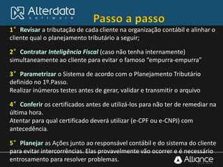 1°Revisar a tributação de cada cliente na organização contábil e alinhar o
cliente qual o planejamento tributário a seguir;
2°Contratar Inteligência Fiscal (caso não tenha internamente)
simultaneamente ao cliente para evitar o famoso “empurra-empurra”
3°Parametrizar o Sistema de acordo com o Planejamento Tributário
definido no 1º.Passo.
Realizar inúmeros testes antes de gerar, validar e transmitir o arquivo
4°Conferir os certificados antes de utilizá-los para não ter de remediar na
última hora.
Atentar para qual certificado deverá utilizar (e-CPF ou e-CNPJ) com
antecedência.
5°Planejar as Ações junto ao responsável contábil e do sistema do cliente
para evitar intercorrências. Elas provavelmente vão ocorrer e é necessário
entrosamento para resolver problemas.
 