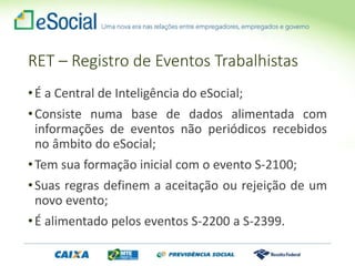 •É a Central de Inteligência do eSocial;
•Consiste numa base de dados alimentada com
informações de eventos não periódicos recebidos
no âmbito do eSocial;
•Tem sua formação inicial com o evento S-2100;
•Suas regras definem a aceitação ou rejeição de um
novo evento;
•É alimentado pelos eventos S-2200 a S-2399.
RET – Registro de Eventos Trabalhistas
 