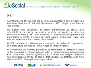 As informações dos eventos não periódicos alimentam a base de dados no
Ambiente Nacional do eSocial, denominada RET - Registro de Eventos
Trabalhistas.
Os eventos não periódicos, ao serem transmitidos ao eSocial, são
submetidos às regras de validação e somente são aceitos se estiverem
consistentes com o RET. Por exemplo: o evento de desligamento de
empregado somente é aceito se, para aquele empregado, tiver sido
enviado anteriormente, o evento de admissão.
O RET também é utilizado para validação da folha de pagamento,
composta pelos eventos de remuneração aos trabalhadores.
O fechamento dos eventos periódicos de remuneração somente é aceito
se for informada a remuneração de todos os empregados relacionados no
RET como ativos, com exceção dos trabalhadores que estejam afastados
sem remuneração devida. Já para os trabalhadores cadastrados por meio
do evento TSV, não é aplicada a regra acima.
RET
 