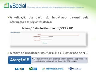 A validação dos dados do Trabalhador dar-se-á pela
informação dos seguintes dados:
Nome/ Data de Nascimento/ CPF / NIS
A chave do Trabalhador no eSocial é o CPF associado ao NIS.
• O acatamento de eventos pelo eSocial depende da
consistência cadastral de dados do CPF e CNIS.Atenção!!!
 