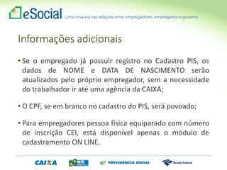 Informações adicionais
• Se o empregado já possuir registro no Cadastro PIS, os
dados de NOME e DATA DE NASCIMENTO serão
atualizados pelo próprio empregador, sem a necessidade
do trabalhador ir até uma agência da CAIXA;
• O CPF, se em branco no cadastro do PIS, será povoado;
• Para empregadores pessoa física equiparado com número
de inscrição CEI, está disponível apenas o módulo de
cadastramento ON LINE.
 