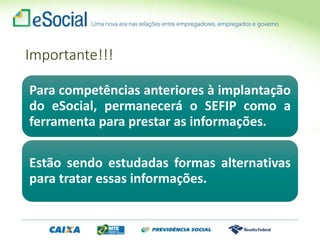 Importante!!!
Para competências anteriores à implantação
do eSocial, permanecerá o SEFIP como a
ferramenta para prestar as informações.
Estão sendo estudadas formas alternativas
para tratar essas informações.
 