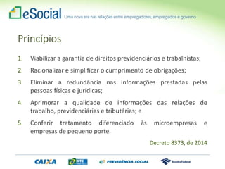 Princípios
1. Viabilizar a garantia de direitos previdenciários e trabalhistas;
2. Racionalizar e simplificar o cumprimento de obrigações;
3. Eliminar a redundância nas informações prestadas pelas
pessoas físicas e jurídicas;
4. Aprimorar a qualidade de informações das relações de
trabalho, previdenciárias e tributárias; e
5. Conferir tratamento diferenciado às microempresas e
empresas de pequeno porte.
Decreto 8373, de 2014
 