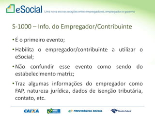 S-1000 – Info. do Empregador/Contribuinte
•É o primeiro evento;
•Habilita o empregador/contribuinte a utilizar o
eSocial;
•Não confundir esse evento como sendo do
estabelecimento matriz;
•Traz algumas informações do empregador como
FAP, natureza jurídica, dados de isenção tributária,
contato, etc.
 