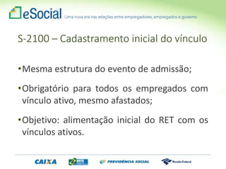 S-2100 – Cadastramento inicial do vínculo
•Mesma estrutura do evento de admissão;
•Obrigatório para todos os empregados com
vínculo ativo, mesmo afastados;
•Objetivo: alimentação inicial do RET com os
vínculos ativos.
 