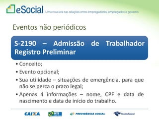 Eventos não periódicos
S-2190 – Admissão de Trabalhador
Registro Preliminar
• Conceito;
• Evento opcional;
• Sua utilidade – situações de emergência, para que
não se perca o prazo legal;
• Apenas 4 informações – nome, CPF e data de
nascimento e data de início do trabalho.
 