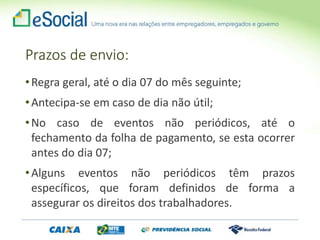Prazos de envio:
•Regra geral, até o dia 07 do mês seguinte;
•Antecipa-se em caso de dia não útil;
•No caso de eventos não periódicos, até o
fechamento da folha de pagamento, se esta ocorrer
antes do dia 07;
•Alguns eventos não periódicos têm prazos
específicos, que foram definidos de forma a
assegurar os direitos dos trabalhadores.
 