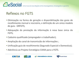 Reflexos no FGTS
• Otimização na forma de geração e disponibilização das guias de
recolhimento mensal e rescisório, e definição de um único modelo
de guia - GRFGTS;
• Adequação da prestação da informação à nova base única do
FGTS;
• Cadastro qualificado (empregador e trabalhador);
• Ampliação do canal de transmissão de informações ;
• Unificação guia de recolhimento (Segurado Especial e Domestico);
• Aderência ao Projeto Estratégico CAIXA para o FGTS.
 