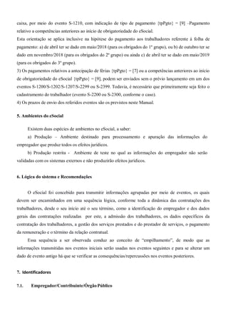 caixa, por meio do evento S-1210, com indicação de tipo de pagamento {tpPgto} = [9] –Pagamento
relativo a competências anteriores ao início de obrigatoriedade do eSocial.
Esta orientação se aplica inclusive na hipótese do pagamento aos trabalhadores referente à folha de
pagamento: a) de abril ter se dado em maio/2018 (para os obrigados do 1º grupo), ou b) de outubro ter se
dado em novembro/2018 (para os obrigados do 2º grupo) ou ainda c) de abril ter se dado em maio/2019
(para os obrigados do 3º grupo).
3) Os pagamentos relativos a antecipação de férias {tpPgto} = [7] ou a competências anteriores ao início
de obrigatoriedade do eSocial {tpPgto} = [9], podem ser enviados sem o prévio lançamento em um dos
eventos S-1200/S-1202/S-1207/S-2299 ou S-2399. Todavia, é necessário que primeiramente seja feito o
cadastramento do trabalhador (evento S-2200 ou S-2300, conforme o caso).
4) Os prazos de envio dos referidos eventos são os previstos neste Manual.
5. Ambientes do eSocial
Existem duas espécies de ambientes no eSocial, a saber:
a) Produção – Ambiente destinado para processamento e apuração das informações do
empregador que produz todos os efeitos jurídicos.
b) Produção restrita - Ambiente de teste no qual as informações do empregador não serão
validadas com os sistemas externos e não produzirão efeitos jurídicos.
6. Lógica do sistema e Recomendações
O eSocial foi concebido para transmitir informações agrupadas por meio de eventos, os quais
devem ser encaminhados em uma sequência lógica, conforme toda a dinâmica das contratações dos
trabalhadores, desde o seu início até o seu término, como a identificação do empregador e dos dados
gerais das contratações realizadas por este, a admissão dos trabalhadores, os dados específicos da
contratação dos trabalhadores, a gestão dos serviços prestados e do prestador de serviços, o pagamento
da remuneração e o término da relação contratual.
Essa sequência a ser observada conduz ao conceito de “empilhamento”, de modo que as
informações transmitidas nos eventos iniciais serão usadas nos eventos seguintes e para se alterar um
dado de evento antigo há que se verificar as consequências/repercussões nos eventos posteriores.
7. Identificadores
7.1. Empregador/Contribuinte/Órgão Público
 
