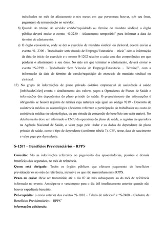 trabalhados no mês do afastamento e nos meses em que porventura houver, sob seu ônus,
pagamento de remuneração ao servidor.
b) Quando do retorno do servidor cedido/requisitado ou término do mandato sindical, o órgão
público deverá enviar o evento “S-2230 - Afastamento temporário” para informar a data do
término do afastamento.
c) O órgão cessionário, onde se der o exercício de mandato sindical ou eleitoral, deverá enviar o
evento “S- 2300 - Trabalhador sem vínculo de Emprego/Estatutário – início” com a informação
da data do início do exercício e o evento S-1202 relativo a cada uma das competências em que
perdurar o afastamento a seu ônus. No mês em que terminar o afastamento, deverá enviar o
evento “S-2399 – Trabalhador Sem Vínculo de Emprego/Estatutário – Término”, com a
informação da data do término da cessão/requisição do exercício de mandato sindical ou
eleitoral.
17) No grupo de informações de plano privado coletivo empresarial de assistência à saúde
[infoSaudeColet] consta o detalhamento dos valores pagos a Operadoras de Planos de Saúde e
informações dos dependentes do plano privado de saúde. O preenchimento das informações é
obrigatório se houver registro de rubrica cuja natureza seja igual ao código 9219 - Desconto de
assistência médica ou odontológica (desconto referente a participação do trabalhador no custo de
assistência médica ou odontológica, ou em virtude de concessão do benefício em valor maior). No
detalhamento deve ser informado o CNPJ da operadora do plano de saúde, o registro da operadora
na Agência Nacional de Saúde, o valor pago pelo titular e os dados do dependente do plano
privado de saúde, como o tipo de dependente (conforme tabela 7), CPF, nome, data de nascimento
e valor pago por dependente.
S-1207 – Benefícios Previdenciários - RPPS
Conceito: São as informações referentes ao pagamento das aposentadorias, pensões e demais
benefícios dos segurados, no mês de referência.
Quem está obrigado: Todos os órgãos públicos que efetuem pagamento de benefícios
previdenciários no mês de referência, inclusive os que não mantenham mais RPPS.
Prazo de envio: Deve ser transmitido até o dia 07 do mês subsequente ao do mês de referência
informado no evento. Antecipa-se o vencimento para o dia útil imediatamente anterior quando não
houver expediente bancário.
Pré-requisito: o envio anterior dos eventos “S-1010 – Tabela de rubricas” e “S-2400 – Cadastro de
Benefícios Previdenciários – RPPS”
Informações adicionais:
 