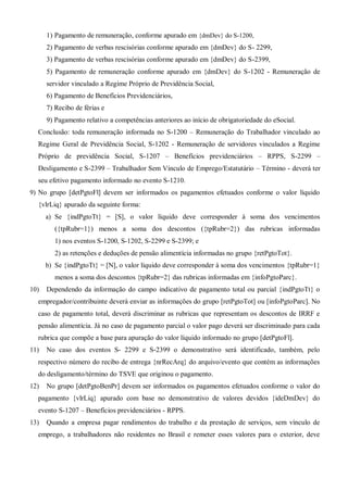 1) Pagamento de remuneração, conforme apurado em {dmDev} do S-1200,
2) Pagamento de verbas rescisórias conforme apurado em {dmDev} do S- 2299,
3) Pagamento de verbas rescisórias conforme apurado em {dmDev} do S-2399,
5) Pagamento de remuneração conforme apurado em {dmDev} do S-1202 - Remuneração de
servidor vinculado a Regime Próprio de Previdência Social,
6) Pagamento de Benefícios Previdenciários,
7) Recibo de férias e
9) Pagamento relativo a competências anteriores ao início de obrigatoriedade do eSocial.
Conclusão: toda remuneração informada no S-1200 – Remuneração do Trabalhador vinculado ao
Regime Geral de Previdência Social, S-1202 - Remuneração de servidores vinculados a Regime
Próprio de previdência Social, S-1207 – Benefícios previdenciários – RPPS, S-2299 –
Desligamento e S-2399 – Trabalhador Sem Vínculo de Emprego/Estatutário – Término - deverá ter
seu efetivo pagamento informado no evento S-1210.
9) No grupo [detPgtoFl] devem ser informados os pagamentos efetuados conforme o valor líquido
{vlrLiq} apurado da seguinte forma:
a) Se {indPgtoTt} = [S], o valor líquido deve corresponder à soma dos vencimentos
({tpRubr=1}) menos a soma dos descontos ({tpRubr=2}) das rubricas informadas
1) nos eventos S-1200, S-1202, S-2299 e S-2399; e
2) as retenções e deduções de pensão alimentícia informadas no grupo {retPgtoTot}.
b) Se {indPgtoTt} = [N], o valor líquido deve corresponder à soma dos vencimentos {tpRubr=1}
menos a soma dos descontos {tpRubr=2} das rubricas informadas em {infoPgtoParc}.
10) Dependendo da informação do campo indicativo de pagamento total ou parcial {indPgtoTt} o
empregador/contribuinte deverá enviar as informações do grupo [retPgtoTot] ou [infoPgtoParc]. No
caso de pagamento total, deverá discriminar as rubricas que representam os descontos de IRRF e
pensão alimentícia. Já no caso de pagamento parcial o valor pago deverá ser discriminado para cada
rubrica que compõe a base para apuração do valor líquido informado no grupo [detPgtoFl].
11) No caso dos eventos S- 2299 e S-2399 o demonstrativo será identificado, também, pelo
respectivo número do recibo de entrega {nrRecArq} do arquivo/evento que contém as informações
do desligamento/término do TSVE que originou o pagamento.
12) No grupo [detPgtoBenPr] devem ser informados os pagamentos efetuados conforme o valor do
pagamento {vlrLiq} apurado com base no demonstrativo de valores devidos {ideDmDev} do
evento S-1207 – Benefícios previdenciários - RPPS.
13) Quando a empresa pagar rendimentos do trabalho e da prestação de serviços, sem vínculo de
emprego, a trabalhadores não residentes no Brasil e remeter esses valores para o exterior, deve
 