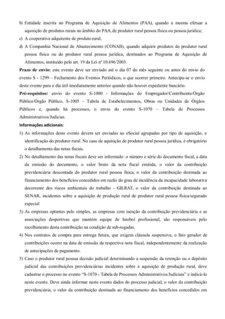b) Entidade inscrita no Programa de Aquisição de Alimentos (PAA), quando a mesma efetuar a
aquisição de produtos rurais no âmbito do PAA, de produtor rural pessoa física ou pessoa jurídica;
c) A cooperativa adquirente de produto rural;
d) A Companhia Nacional de Abastecimento (CONAB), quando adquirir produtos do produtor rural
pessoa física ou do produtor rural pessoa jurídica, destinados ao Programa de Aquisição de
Alimentos, instituído pelo art. 19 da Lei nº 10.696/2003.
Prazo de envio: este evento deve ser enviado até o dia 07 do mês seguinte ou antes do envio do
evento S - 1299 – Fechamento dos Eventos Periódicos, o que ocorrer primeiro. Antecipa-se o envio
deste evento para o dia útil imediatamente anterior quando não houver expediente bancário.
Pré-requisitos: envio do evento S-1000 - Informações do Empregador/Contribuinte/Órgão
Público/Órgão Público, S-1005 – Tabela de Estabelecimentos, Obras ou Unidades de Órgãos
Públicos e, quando há processos, o envio do evento S-1070 – Tabela de Processos
Administrativos/Judicias.
Informações adicionais:
1) As informações deste evento devem ser enviadas ao eSocial agrupadas por tipo de aquisição, e
identificação do produtor rural. No caso de aquisição de produtor rural pessoa jurídica, é obrigatório
o detalhamento das notas fiscais.
2) No detalhamento das notas fiscais deve ser informado: o número e série do documento fiscal, a data
da emissão do documento, o valor bruto da nota fiscal emitida, o valor da contribuição
previdenciária descontada do produtor rural pessoa física, o valor da contribuição destinada ao
financiamento dos benefícios concedidos em razão do grau de incidência da incapacidade laborativa
decorrente dos riscos ambientais do trabalho - GILRAT, o valor da contribuição destinada ao
SENAR, incidentes sobre a aquisição de produção rural de produtor rural pessoa física/segurado
especial
3) As empresas optantes pelo simples, as empresas com isenção da contribuição previdenciária e as
associações desportivas que mantém equipe de futebol profissional, são responsáveis pelo
recolhimento desta contribuição na condição de sub-rogadas.
4) Nos contratos de compra para entrega futura, que exigem cláusula suspensiva, o fato gerador de
contribuições ocorre na data de emissão da respectiva nota fiscal, independentemente da realização
de antecipações de pagamento.
5) Caso o produtor rural possua decisão judicial determinando a suspensão da retenção ou o depósito
judicial das contribuições previdenciárias incidentes sobre a aquisição de produção rural, deve
cadastrar o processo no evento “S-1070 - Tabela de Processos Administrativos/Judiciais” e indicá-lo
neste evento. Deve ainda informar neste evento dados do processo judicial, o valor da contribuição
previdenciária, o valor da contribuição destinada ao financiamento dos benefícios concedidos em
 