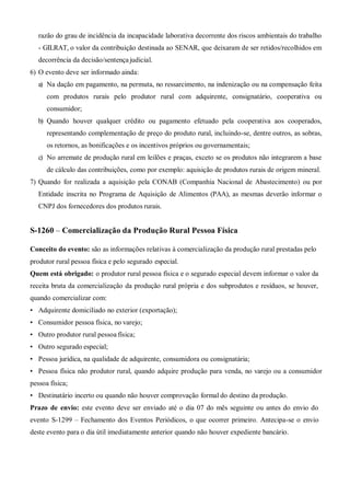 razão do grau de incidência da incapacidade laborativa decorrente dos riscos ambientais do trabalho
- GILRAT, o valor da contribuição destinada ao SENAR, que deixaram de ser retidos/recolhidos em
decorrência da decisão/sentença judicial.
6) O evento deve ser informado ainda:
a) Na dação em pagamento, na permuta, no ressarcimento, na indenização ou na compensação feita
com produtos rurais pelo produtor rural com adquirente, consignatário, cooperativa ou
consumidor;
b) Quando houver qualquer crédito ou pagamento efetuado pela cooperativa aos cooperados,
representando complementação de preço do produto rural, incluindo-se, dentre outros, as sobras,
os retornos, as bonificações e os incentivos próprios ou governamentais;
c) No arremate de produção rural em leilões e praças, exceto se os produtos não integrarem a base
de cálculo das contribuições, como por exemplo: aquisição de produtos rurais de origem mineral.
7) Quando for realizada a aquisição pela CONAB (Companhia Nacional de Abastecimento) ou por
Entidade inscrita no Programa de Aquisição de Alimentos (PAA), as mesmas deverão informar o
CNPJ dos fornecedores dos produtos rurais.
S-1260 – Comercialização da Produção Rural Pessoa Física
Conceito do evento: são as informações relativas à comercialização da produção rural prestadas pelo
produtor rural pessoa física e pelo segurado especial.
Quem está obrigado: o produtor rural pessoa física e o segurado especial devem informar o valor da
receita bruta da comercialização da produção rural própria e dos subprodutos e resíduos, se houver,
quando comercializar com:
• Adquirente domiciliado no exterior (exportação);
• Consumidor pessoa física, no varejo;
• Outro produtor rural pessoa física;
• Outro segurado especial;
• Pessoa jurídica, na qualidade de adquirente, consumidora ou consignatária;
• Pessoa física não produtor rural, quando adquire produção para venda, no varejo ou a consumidor
pessoa física;
• Destinatário incerto ou quando não houver comprovação formal do destino da produção.
Prazo de envio: este evento deve ser enviado até o dia 07 do mês seguinte ou antes do envio do
evento S-1299 – Fechamento dos Eventos Periódicos, o que ocorrer primeiro. Antecipa-se o envio
deste evento para o dia útil imediatamente anterior quando não houver expediente bancário.
 