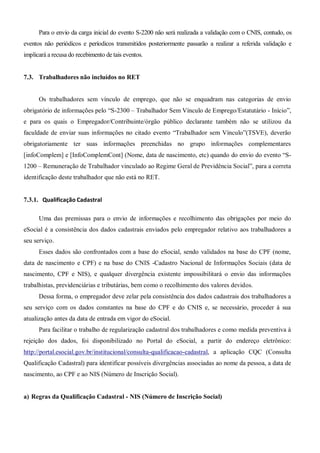 Para o envio da carga inicial do evento S-2200 não será realizada a validação com o CNIS, contudo, os
eventos não periódicos e períodicos transmitidos posteriormente passarão a realizar a referida validação e
implicará a recusa do recebimento de tais eventos.
7.3. Trabalhadores não incluídos no RET
Os trabalhadores sem vínculo de emprego, que não se enquadram nas categorias de envio
obrigatório de informações pelo “S-2300 – Trabalhador Sem Vínculo de Emprego/Estatutário - Início”,
e para os quais o Empregador/Contribuinte/órgão público declarante também não se utilizou da
faculdade de enviar suas informações no citado evento “Trabalhador sem Vínculo”(TSVE), deverão
obrigatoriamente ter suas informações preenchidas no grupo informações complementares
[infoComplem] e [InfoComplemCont] (Nome, data de nascimento, etc) quando do envio do evento “S-
1200 – Remuneração de Trabalhador vinculado ao Regime Geral de Previdência Social”, para a correta
identificação deste trabalhador que não está no RET.
7.3.1. Qualificação Cadastral
Uma das premissas para o envio de informações e recolhimento das obrigações por meio do
eSocial é a consistência dos dados cadastrais enviados pelo empregador relativo aos trabalhadores a
seu serviço.
Esses dados são confrontados com a base do eSocial, sendo validados na base do CPF (nome,
data de nascimento e CPF) e na base do CNIS -Cadastro Nacional de Informações Sociais (data de
nascimento, CPF e NIS), e qualquer divergência existente impossibilitará o envio das informações
trabalhistas, previdenciárias e tributárias, bem como o recolhimento dos valores devidos.
Dessa forma, o empregador deve zelar pela consistência dos dados cadastrais dos trabalhadores a
seu serviço com os dados constantes na base do CPF e do CNIS e, se necessário, proceder à sua
atualização antes da data de entrada em vigor do eSocial.
Para facilitar o trabalho de regularização cadastral dos trabalhadores e como medida preventiva à
rejeição dos dados, foi disponibilizado no Portal do eSocial, a partir do endereço eletrônico:
http://portal.esocial.gov.br/institucional/consulta-qualificacao-cadastral, a aplicação CQC (Consulta
Qualificação Cadastral) para identificar possíveis divergências associadas ao nome da pessoa, a data de
nascimento, ao CPF e ao NIS (Número de Inscrição Social).
a) Regras da Qualificação Cadastral - NIS (Número de Inscrição Social)
 