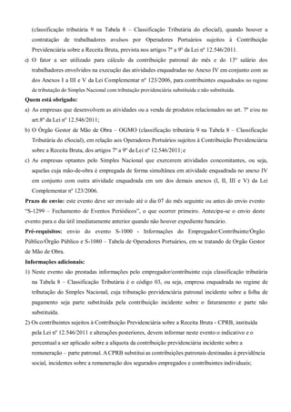 (classificação tributária 9 na Tabela 8 – Classificação Tributária do eSocial), quando houver a
contratação de trabalhadores avulsos por Operadores Portuários sujeitos à Contribuição
Previdenciária sobre a Receita Bruta, prevista nos artigos 7º a 9º da Lei nº 12.546/2011.
c) O fator a ser utilizado para cálculo da contribuição patronal do mês e do 13º salário dos
trabalhadores envolvidos na execução das atividades enquadradas no Anexo IV em conjunto com as
dos Anexos I a III e V da Lei Complementar nº 123/2006, para contribuintes enquadrados no regime
de tributação do Simples Nacional com tributação previdenciária substituída e não substituída.
Quem está obrigado:
a) As empresas que desenvolvem as atividades ou a venda de produtos relacionados no art. 7º e/ou no
art.8º da Lei nº 12.546/2011;
b) O Órgão Gestor de Mão de Obra – OGMO (classificação tributária 9 na Tabela 8 – Classificação
Tributária do eSocial), em relação aos Operadores Portuários sujeitos à Contribuição Previdenciária
sobre a Receita Bruta, dos artigos 7º a 9º da Lei nº 12.546/2011;e
c) As empresas optantes pelo Simples Nacional que exercerem atividades concomitantes, ou seja,
aquelas cuja mão-de-obra é empregada de forma simultânea em atividade enquadrada no anexo IV
em conjunto com outra atividade enquadrada em um dos demais anexos (I, II, III e V) da Lei
Complementar nº 123/2006.
Prazo de envio: este evento deve ser enviado até o dia 07 do mês seguinte ou antes do envio evento
“S-1299 – Fechamento de Eventos Periódicos”, o que ocorrer primeiro. Antecipa-se o envio deste
evento para o dia útil imediatamente anterior quando não houver expediente bancário.
Pré-requisitos: envio do evento S-1000 - Informações do Empregador/Contribuinte/Órgão
Público/Órgão Público e S-1080 – Tabela de Operadores Portuários, em se tratando de Orgão Gestor
de Mão de Obra.
Informações adicionais:
1) Neste evento são prestadas informações pelo empregador/contribuinte cuja classificação tributária
na Tabela 8 – Classificação Tributária é o código 03, ou seja, empresa enquadrada no regime de
tributação do Simples Nacional, cuja tributação previdenciária patronal incidente sobre a folha de
pagamento seja parte substituída pela contribuição incidente sobre o faturamento e parte não
substituída.
2) Os contribuintes sujeitos à Contribuição Previdenciária sobre a Receita Bruta - CPRB, instituída
pela Lei nº 12.546/2011 e alterações posteriores, devem informar neste evento o indicativo e o
percentual a ser aplicado sobre a alíquota da contribuição previdenciária incidente sobre a
remuneração – parte patronal. ACPRB substitui as contribuições patronais destinadas à previdência
social, incidentes sobre a remuneração dos segurados empregados e contribuintes individuais;
 