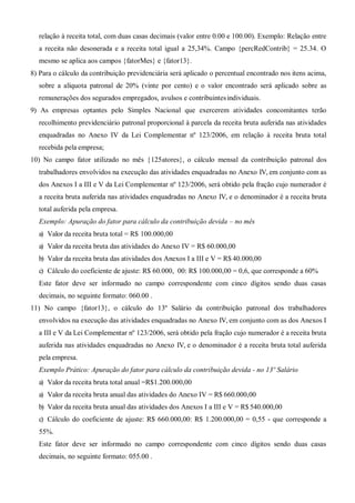 relação à receita total, com duas casas decimais (valor entre 0.00 e 100.00). Exemplo: Relação entre
a receita não desonerada e a receita total igual a 25,34%. Campo {percRedContrib} = 25.34. O
mesmo se aplica aos campos {fatorMes} e {fator13}.
8) Para o cálculo da contribuição previdenciária será aplicado o percentual encontrado nos itens acima,
sobre a alíquota patronal de 20% (vinte por cento) e o valor encontrado será aplicado sobre as
remunerações dos segurados empregados, avulsos e contribuintesindividuais.
9) As empresas optantes pelo Simples Nacional que exercerem atividades concomitantes terão
recolhimento previdenciário patronal proporcional à parcela da receita bruta auferida nas atividades
enquadradas no Anexo IV da Lei Complementar nº 123/2006, em relação à receita bruta total
recebida pela empresa;
10) No campo fator utilizado no mês {125atores}, o cálculo mensal da contribuição patronal dos
trabalhadores envolvidos na execução das atividades enquadradas no Anexo IV, em conjunto com as
dos Anexos I a III e V da Lei Complementar nº 123/2006, será obtido pela fração cujo numerador é
a receita bruta auferida nas atividades enquadradas no Anexo IV, e o denominador é a receita bruta
total auferida pela empresa.
Exemplo: Apuração do fator para cálculo da contribuição devida – no mês
a) Valor da receita bruta total = R$ 100.000,00
a) Valor da receita bruta das atividades do Anexo IV = R$ 60.000,00
b) Valor da receita bruta das atividades dos Anexos I a III e V = R$ 40.000,00
c) Cálculo do coeficiente de ajuste: R$ 60.000, 00: R$ 100.000,00 = 0,6, que corresponde a 60%
Este fator deve ser informado no campo correspondente com cinco dígitos sendo duas casas
decimais, no seguinte formato: 060.00 .
11) No campo {fator13}, o cálculo do 13º Salário da contribuição patronal dos trabalhadores
envolvidos na execução das atividades enquadradas no Anexo IV, em conjunto com as dos Anexos I
a III e V da Lei Complementar nº 123/2006, será obtido pela fração cujo numerador é a receita bruta
auferida nas atividades enquadradas no Anexo IV, e o denominador é a receita bruta total auferida
pela empresa.
Exemplo Prático: Apuração do fator para cálculo da contribuição devida - no 13º Salário
a) Valor da receita bruta total anual =R$1.200.000,00
a) Valor da receita bruta anual das atividades do Anexo IV = R$ 660.000,00
b) Valor da receita bruta anual das atividades dos Anexos I a III e V = R$ 540.000,00
c) Cálculo do coeficiente de ajuste: R$ 660.000,00: R$ 1.200.000,00 = 0,55 - que corresponde a
55%.
Este fator deve ser informado no campo correspondente com cinco dígitos sendo duas casas
decimais, no seguinte formato: 055.00 .
 