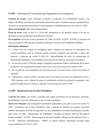 S-1295 – Solicitação de Totalização para Pagamento em Contingência
Conceito do evento: evento destinado a solicitar a totalização das Contribuições Sociais e do
Imposto de Renda, com base nas informações transmitidas para o ambiente nacional, quando houver
insucesso no encerramento normal dos eventos periódicos (realizado pelo envio do evento S -1299).
Quem está obrigado: Não existe obrigatoriedade.
Prazo de envio: Entre os dias 01 e 20 do mês subsequente ao da apuração mensal e do mês de
dezembro no caso da apuração anual (Décimo-Terceiro).
Pré-requisitos: envio dos eventos periódicos (S–1200 a S-1280 e S-2299 e S-2399) e o insucesso do
envio do evento S-1299 pela não satisfação da REGRA_VALIDA_FECHAMENTO_FOPAG.
Informações adicionais:
1) Trata-se de uma solução de contingência para a hipótese de insucesso do fechamento dos
eventos periódicos, para ser utilizada quando inexistir condições para proceder o ajuste que
motivou o insucesso do evento S-1299. Ex.: Impossibilidade de envio de remuneração de
determinado trabalhador e proximidade de encerramento do prazo de vencimento dos tributos.
2) O envio do evento S-1295 não cumpre a obrigação acessória de efetuar o fechamento dos eventos
periódicos. Este cumprimento somente ocorre com o envio com sucesso do evento S-1299.
3) Por se tratar de uma contingência há um limite de três (3) envios deste evento por período de
apuração.
4) Transmitido o evento S-1295, o posterior envio com sucesso do evento de fechamento total (S-
1299) retornará com o cálculo de todas as contribuições devidas no período de apuração e não
apenas do saldo entre este (total) e o apurado com a entrega do evento S-1295.
S-1298 – Reabertura dos Eventos Periódicos
Conceito do evento: este evento é utilizado para reabrir movimento de um período já encerrado,
possibilitando o envio de retificações ou novos eventos periódicos.
Quem está obrigado: todo empregador/contribuinte/órgão público que, após o envio do evento “S-
1299 - Fechamento dos Eventos Periódicos” para o período de apuração em questão, necessitar
retificar informações da folha de pagamento de seus trabalhadores/servidores/beneficiários enviadas
pelo evento “S-1200 - Remuneração de Trabalhador vinculado ao Regime Geral de Previdência
Social vinculado”, “S-1202 – Remuneração de servidor vinculado a Regime de Previdência Social” e
“S-1207 - Benefícios Previdenciários – RPPS” ou mesmo retificar informações enviadas pelos
eventos periódicos S-1210 a S-1280.
 