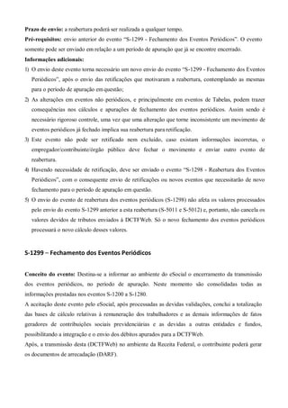 Prazo de envio: a reabertura poderá ser realizada a qualquer tempo.
Pré-requisitos: envio anterior do evento “S-1299 - Fechamento dos Eventos Periódicos”. O evento
somente pode ser enviado em relação a um período de apuração que já se encontre encerrado.
Informações adicionais:
1) O envio deste evento torna necessário um novo envio do evento “S-1299 - Fechamento dos Eventos
Periódicos”, após o envio das retificações que motivaram a reabertura, contemplando as mesmas
para o período de apuração em questão;
2) As alterações em eventos não periódicos, e principalmente em eventos de Tabelas, podem trazer
consequências nos cálculos e apurações de fechamento dos eventos periódicos. Assim sendo é
necessário rigoroso controle, uma vez que uma alteração que torne inconsistente um movimento de
eventos periódicos já fechado implica sua reabertura para retificação.
3) Este evento não pode ser retificado nem excluído, caso existam informações incorretas, o
empregador/contribuinte/órgão público deve fechar o movimento e enviar outro evento de
reabertura.
4) Havendo necessidade de retificação, deve ser enviado o evento “S-1298 - Reabertura dos Eventos
Periódicos”, com o consequente envio de retificações ou novos eventos que necessitarão de novo
fechamento para o período de apuração em questão.
5) O envio do evento de reabertura dos eventos periódicos (S-1298) não afeta os valores processados
pelo envio do evento S-1299 anterior a esta reabertura (S-5011 e S-5012) e, portanto, não cancela os
valores devidos de tributos enviados à DCTFWeb. Só o novo fechamento dos eventos periódicos
processará o novo cálculo desses valores.
S-1299 – Fechamento dos Eventos Periódicos
Conceito do evento: Destina-se a informar ao ambiente do eSocial o encerramento da transmissão
dos eventos periódicos, no período de apuração. Neste momento são consolidadas todas as
informações prestadas nos eventos S-1200 a S-1280.
A aceitação deste evento pelo eSocial, após processadas as devidas validações, conclui a totalização
das bases de cálculo relativas à remuneração dos trabalhadores e as demais informações de fatos
geradores de contribuições sociais previdenciárias e as devidas a outras entidades e fundos,
possibilitando a integração e o envio dos débitos apurados para a DCTFWeb.
Após, a transmissão desta (DCTFWeb) no ambiente da Receita Federal, o contribuinte poderá gerar
os documentos de arrecadação (DARF).
 