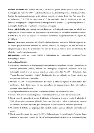 Conceito do evento: Este evento é opcional, a ser utilizado quando não for possível enviar todas as
informações do evento “S-2200 – Cadastramento Inicial e Admissão/Ingresso de Trabalhador” até o
final do dia imediatamente anterior ao do início da respectiva prestação do serviço. Para tanto, deve
ser informado: CNPJ/CPF do empregador, CPF do trabalhador, data de nascimento e data de
admissão do empregado. É imprescindível o envio posterior do evento S-2200 para complementar as
informações da admissão e regularizar o registro do empregado.
Quem está obrigado: este evento é opcional. Poderá ser utilizado pelo empregador que admitir um
empregado em situação em que não disponha de todas as informações necessárias ao envio do evento
S-2200. Não se aplica ao ingresso de servidores estatutários independentemente do regime de
previdência.
Prazo de envio: deve ser enviado até o final do dia imediatamente anterior ao do início da prestação
do serviço pelo trabalhador admitido. No caso de admissão de empregado na data do início da
obrigatoriedade de envio dos eventos não periódicos ao eSocial, o prazo de envio da informação de
admissão é o próprio dia da admissão.
Pré-requisitos: envio do evento S-1000 - Informações do Empregador/Contribuinte/Órgão
Público/Órgão Público.
Informações adicionais:
1) Este evento não deve ser utilizado para os trabalhadores sem vínculo de emprego contratados com
natureza permanente (avulsos, diretores não empregados, cooperados, estagiários, etc.), cuja
informação inicial deve ser enviada através do evento específico “S-2300 - Trabalhador Sem
Vínculo Emprego/Estatutário – Início”. Também não deve ser utilizado por órgãos públicos em
relação aos trabalhadores estatutários.
2) O evento “S-2200 – Cadastramento Inicial do Vínculo e Admissão/Ingresso do Trabalhador” deve
confirmar os dados deste evento. Em caso de mudança em qualquer um dos dados informados, a
admissão não seráconfirmada.
3) Não é permitido retificar este evento. Havendo necessidade, ele deverá serexcluído.
4) No caso da Admissão informada por este evento não se efetivar, o evento deverá ser excluído.
5) Não é possível a exclusão de evento de admissão preliminar se já houver evento de admissão S-
2200 referenciando esta mesma admissão. Neste caso é necessário excluir, primeiramente, o evento
de admissão "definitivo" (S-2200), para, em seguida, excluir o evento de admissão "preliminar".
6) O contrato de trabalho do empregado tem validade desde a data da admissão informada neste
evento.
7) Não é permitido o envio do evento “S-1299 - Fechamento dos Eventos Periódicos”, se não forem
enviados os respectivos eventos “S-2200 – Cadastramento Inicial do Vínculo de Admissão/Ingresso
 