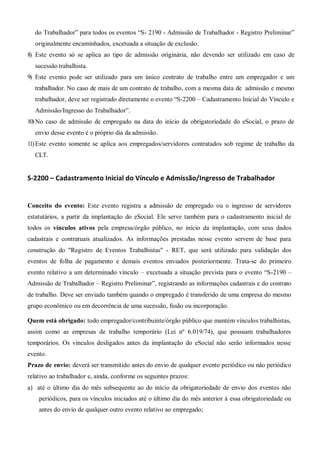 do Trabalhador” para todos os eventos “S- 2190 - Admissão de Trabalhador - Registro Preliminar”
originalmente encaminhados, excetuada a situação de exclusão.
8) Este evento só se aplica ao tipo de admissão originária, não devendo ser utilizado em caso de
sucessão trabalhista.
9) Este evento pode ser utilizado para um único contrato de trabalho entre um empregador e um
trabalhador. No caso de mais de um contrato de trabalho, com a mesma data de admissão e mesmo
trabalhador, deve ser registrado diretamente o evento “S-2200 – Cadastramento Inicial do Vínculo e
Admissão/Ingresso do Trabalhador”.
10)No caso de admissão de empregado na data do início da obrigatoriedade do eSocial, o prazo de
envio desse evento é o próprio dia da admissão.
11)Este evento somente se aplica aos empregados/servidores contratados sob regime de trabalho da
CLT.
S-2200 – Cadastramento Inicial do Vínculo e Admissão/Ingresso de Trabalhador
Conceito do evento: Este evento registra a admissão de empregado ou o ingresso de servidores
estatutários, a partir da implantação do eSocial. Ele serve também para o cadastramento inicial de
todos os vínculos ativos pela empresa/órgão público, no início da implantação, com seus dados
cadastrais e contratuais atualizados. As informações prestadas nesse evento servem de base para
construção do "Registro de Eventos Trabalhistas" - RET, que será utilizado para validação dos
eventos de folha de pagamento e demais eventos enviados posteriormente. Trata-se do primeiro
evento relativo a um determinado vínculo – excetuada a situação prevista para o evento “S-2190 –
Admissão de Trabalhador – Registro Preliminar”, registrando as informações cadastrais e do contrato
de trabalho. Deve ser enviado também quando o empregado é transferido de uma empresa do mesmo
grupo econômico ou em decorrência de uma sucessão, fusão ou incorporação.
Quem está obrigado: todo empregador/contribuinte/órgão público que mantém vínculos trabalhistas,
assim como as empresas de trabalho temporário (Lei nº 6.019/74), que possuam trabalhadores
temporários. Os vínculos desligados antes da implantação do eSocial não serão informados nesse
evento.
Prazo de envio: deverá ser transmitido antes do envio de qualquer evento periódico ou não periódico
relativo ao trabalhador e, ainda, conforme os seguintes prazos:
a) até o último dia do mês subsequente ao do início da obrigatoriedade de envio dos eventos não
periódicos, para os vínculos iniciados até o último dia do mês anterior à essa obrigatoriedade ou
antes do envio de qualquer outro evento relativo ao empregado;
 