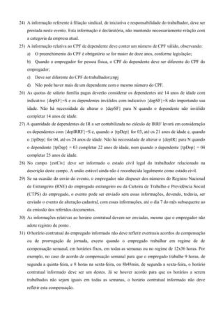 24) A informação referente à filiação sindical, de iniciativa e responsabilidade do trabalhador, deve ser
prestada neste evento. Esta informação é declaratória, não mantendo necessariamente relação com
a categoria da empresa atual.
25) A informação relativa ao CPF de dependente deve conter um número de CPF válido, observando:
a) O preenchimento do CPF é obrigatório se for maior de doze anos, conforme legislação;
b) Quando o empregador for pessoa física, o CPF do dependente deve ser diferente do CPF do
empregador;
c) Deve ser diferente do CPF do trabalhador;cnpj
d) Não pode haver mais de um dependente com o mesmo número do CPF.
26) As quotas de salário família pagas deverão considerar os dependentes até 14 anos de idade com
indicativo {depSF}=S e os dependentes inválidos com indicativo {depSF}=S não importando sua
idade. Não há necessidade de alterar o {depSF} para N quando o dependente não inválido
completar 14 anos de idade.
27) A quantidade de dependentes de IR a ser contabilizada no cálculo de IRRF levará em consideração
os dependentes com {depIRRF}=S e, quando o {tpDep} for 03, até os 21 anos de idade e, quando
o {tpDep} for 04, até os 24 anos de idade. Não há necessidade de alterar o {depIR} para N quando
o dependente {tpDep} = 03 completar 22 anos de idade, nem quando o dependente {tpDep} = 04
completar 25 anos de idade.
28) No campo {estCiv} deve ser informado o estado civil legal do trabalhador relacionado na
descrição deste campo. A união estável ainda não é reconhecida legalmente como estado civil.
29) Se na ocasião do envio do evento, o empregador não dispuser dos números do Registro Nacional
de Estrangeiro (RNE) do empregado estrangeiro ou da Carteira de Trabalho e Previdência Social
(CTPS) do empregado, o evento pode ser enviado sem essas informações, devendo, todavia, ser
enviado o evento de alteração cadastral, com essas informações, até o dia 7 do mês subsequente ao
da emissão dos referidos documentos.
30) As informações relativas ao horário contratual devem ser enviadas, mesmo que o empregador não
adote registro de ponto .
31) O horário contratual do empregado informado não deve refletir eventuais acordos de compensação
ou de prorrogação de jornada, exceto quando o empregado trabalhar em regime de de
compensação semanal, em horários fixos, em todas as semanas ou no regime de 12x36 horas. Por
exemplo, no caso de acordo de compensação semanal para que o empregado trabalhe 9 horas, de
segunda a quinta-feira, e 8 horas na sexta-feira, ou 8h48min, de segunda a sexta-feira, o horário
contratual informado deve ser um destes. Já se houver acordo para que os horários a serem
trabalhados não sejam iguais em todas as semanas, o horário contratual informado não deve
refletir esta compensação.
 