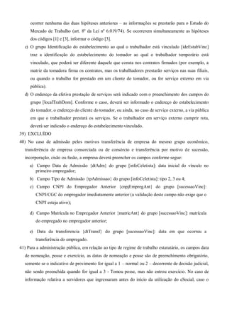 ocorrer nenhuma das duas hipóteses anteriores – as informações se prestarão para o Estudo do
Mercado de Trabalho (art. 8º da Lei nº 6.019/74). Se ocorrerem simultaneamente as hipóteses
dos códigos [1] e [3], informar o código [3].
c) O grupo Identificação do estabelecimento ao qual o trabalhador está vinculado [ideEstabVinc]
traz a identificação do estabelecimento do tomador ao qual o trabalhador temporário está
vinculado, que poderá ser diferente daquele que consta nos contratos firmados (por exemplo, a
matriz da tomadora firma os contratos, mas os trabalhadores prestarão serviços nas suas filiais,
ou quando o trabalho for prestado em um cliente do tomador, ou for serviço externo em via
pública).
d) O endereço da efetiva prestação de serviços será indicado com o preenchimento dos campos do
grupo [localTrabDom]. Conforme o caso, deverá ser informado o endereço do estabelecimento
do tomador, o endereço do cliente do tomador, ou ainda, no caso de serviço externo, a via pública
em que o trabalhador prestará os serviços. Se o trabalhador em serviço externo cumprir rota,
deverá ser indicado o endereço do estabelecimentovinculado.
39) EXCLUÍDO
40) No caso de admissão pelos motivos transferência de empresa do mesmo grupo econômico,
transferência de empresa consorciada ou de consórcio e transferência por motivo de sucessão,
incorporação, cisão ou fusão, a empresa deverá preencher os campos conforme segue:
a) Campo Data de Admissão {dtAdm} do grupo [infoCeletista]: data inicial do vínculo no
primeiro empregador;
b) Campo Tipo de Admissão {tpAdmissao} do grupo [infoCeletista]: tipo 2, 3 ou 4;
c) Campo CNPJ do Empregador Anterior {cnpjEmpregAnt} do grupo [sucessaoVinc]:
CNPJ/CGC do empregador imediatamente anterior (a validação deste campo não exige que o
CNPJ esteja ativo);
d) Campo Matrícula no Empregador Anterior {matricAnt} do grupo [sucessaoVinc]: matrícula
do empregado no empregador anterior;
e) Data da transferencia {dtTransf} do grupo [sucessaoVinc]: data em que ocorreu a
transferência do empregado.
 Para a administração pública, em relação ao tipo de regime de trabalho estatutário, os campos data
de nomeação, posse e exercício, as datas de nomeação e posse são de preenchimento obrigatório,
somente se o indicativo de provimento for igual a 1 – normal ou 2 – decorrente de decisão judicial,
não sendo preenchida quando for igual a 3 - Tomou posse, mas não entrou exercício. No caso de
informação relativa a servidores que ingressaram antes do início da utilização do eSocial, caso o
 
