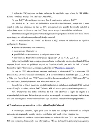A aplicação CQC confronta os dados cadastrais do trabalhador com a base do CPF (RFB -
Receita Federal do Brasil) e com a base do CNIS (INSS).
Na base do CPF são verificados o nome, a data de nascimento e o número do CPF.
Para realizar a CQC, deverá ser informado o nome civil do trabalhador, mesmo que o nome
social já tenha sido atualizado na base do CPF, considerando que quando da consulta cadastral, a
validação do nome é realizada na base do CPF que retorna sempre o nome civil do trabalhador.
Somente nas situações em que houver retificação/substituição judicial do nome civil é que o novo
nome deverá ser utilizado na consulta qualificação cadastral.
Para o preenchimento do “Nome” ao realizar a CQC devem ser observadas as seguintes
configurações do campo:
 formato alfanumérico sem acentuação;
 nome com até 60 caracteres;
 possibilidade de nome com três letras iguais consecutivas;
 não utilização de caracteres numéricos ou especiais (“, ', !, @, #, $,%, ¨, &, ?, ...);
Se houver trabalhador que possua nome com alguma configuração não reconhecida pela CQC, a
empresa deverá enviar um pedido de suporte no Portal do eSocial, por meio do link “Contato”,
buscando o tópico “Empresas”, e, em seguida, clicando em “Qualificação Cadastral”.
Na base do CNIS são verificados a data de nascimento, o número do CPF e o número de NIS
(PIS/NIS/PASEP/NIT). Os dados constantes no CNIS são alimentados e atualizados pela CAIXA para
o PIS e pelo Banco Brasil para PASEP em rotina diária, bem como pelo próprio INSS para o NIT ou
NIS Previdência, havendo batimento do CNIS com a base do CPF.
Dessa forma, se houver incorreção nos dados cadastrais do trabalhador, a aplicação CQC indicará
se esta divergência está no cadastro do CPF e/ou do NIS, orientando qual o procedimento para acerto.
Para divergências nos dados cadastrais do NIS será observada a regra de origem e o
responsável/administrador da inscrição para realizar a manutenção, com exceção para a indicação de
NIS com informação de óbito e/ou inconsistente cujo tratamento será realizado sempre pelo INSS.
c) Trabalhadores que necessitam realizar a Qualificação Cadastral
A qualificação cadastral, regra geral, deve ser feita para qualquer trabalhador de qualquer
categoria, seja empregado, servidor público, contribuinte individual, avulso, estagiário etc.
O eSocial realiza validação dos dados cadastrais nas bases do CPF e do CNIS cuja informação do
NIS seja obrigatória. Para aqueles cuja informação do NIS não é obrigatória, por exemplo, estagiários,
 