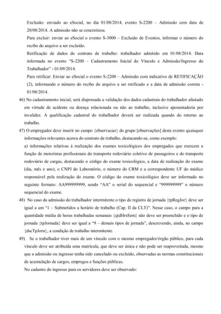 Exclusão: enviado ao eSocial, no dia 01/08/2014, evento S-2200 – Admissão com data de
20/08/2014. A admissão não se concretizou.
Para excluir: enviar ao eSocial o evento S-3000 – Exclusão de Eventos, informar o número do
recibo do arquivo a ser excluído.
Retificação de dados do contrato de trabalho: trabalhador admitido em 01/08/2014. Data
informada no evento “S-2200 – Cadastramento Inicial do Vínculo e Admissão/Ingresso do
Trabalhador” - 01/09/2014.
Para retificar: Enviar ao eSocial o evento S-2200 – Admissão com indicativo de RETIFICAÇÃO
(2), informando o número do recibo do arquivo a ser retificado e a data de admissão correta -
01/08/2014.
46) No cadastramento inicial, será dispensada a validação dos dados cadastrais do trabalhador afastado
em virtude de acidente ou doença relacionada ou não ao trabalho, inclusive aposentadoria por
invalidez. A qualificação cadastral do trabalhador deverá ser realizada quando do retorno ao
trabalho.
47) O empregador deve inserir no campo {observacao} do grupo [observações] deste evento quaisquer
informações relevantes acerca do contrato de trabalho, destacando-se, como exemplo:
a) informações relativas à realização dos exames toxicológicos dos empregados que exercem a
função de motoristas profissionais do transporte rodoviário coletivo de passageiros e do transporte
rodoviário de cargas, destacando o código do exame toxicológico, a data de realização do exame
(dia, mês e ano), o CNPJ do Laboratório, o número do CRM e a correspondente UF do médico
responsável pela realização do exame. O código do exame toxicológico deve ser informado no
seguinte formato: AA999999999, sendo “AA” o serial do sequencial e “999999999” o número
sequencial do exame.
48) No caso da admissão do trabalhador intermitente o tipo de registro de jornada {tpRegJor} deve ser
igual a um “1 – Submetidos a horário de trabalho (Cap. II da CLT)”. Nesse caso, o campo para a
quantidade média de horas trabalhadas semanais {qtdHrsSem} não deve ser preenchido e o tipo de
jornada {tpJornada} deve ser igual a “9 – demais tipos de jornada”, descrevendo, ainda, no campo
{dscTpJorn}, a condição de trabalho intermitente.
49) Se o trabalhador tiver mais de um vínculo com o mesmo empregador/órgão público, para cada
vínculo deve ser atribuída uma matrícula, que deve ser única e não pode ser reaproveitada, mesmo
que a admissão ou ingresso tenha sido cancelado ou excluído, observadas as normas constitucionais
de acumulação de cargos, empregos e funções públicas.
No cadastro do ingresso para os servidores deve ser observado:
 