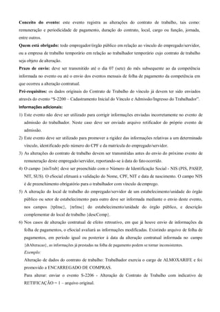 Conceito do evento: este evento registra as alterações do contrato de trabalho, tais como:
remuneração e periodicidade de pagamento, duração do contrato, local, cargo ou função, jornada,
entre outros.
Quem está obrigado: todo empregador/órgão público em relação ao vínculo do empregado/servidor,
ou a empresa de trabalho temporário em relação ao trabalhador temporário cujo contrato de trabalho
seja objeto de alteração.
Prazo de envio: deve ser transmitido até o dia 07 (sete) do mês subsequente ao da competência
informada no evento ou até o envio dos eventos mensais de folha de pagamento da competência em
que ocorreu a alteração contratual.
Pré-requisitos: os dados originais do Contrato de Trabalho do vínculo já devem ter sido enviados
através do evento “S-2200 – Cadastramento Inicial do Vínculo e Admissão/Ingresso do Trabalhador”.
Informações adicionais:
1) Este evento não deve ser utilizado para corrigir informações enviadas incorretamente no evento de
admissão do trabalhador. Neste caso deve ser enviado arquivo retificador do próprio evento de
admissão.
2) Este evento deve ser utilizado para promover a rigidez das informações relativas a um determinado
vínculo, identificado pelo número do CPF e da matrícula do empregado/servidor.
3) As alterações do contrato de trabalho devem ser transmitidas antes do envio do próximo evento de
remuneração deste empregado/servidor, reportando-se à data do fatoocorrido.
4) O campo {nisTrab} deve ser preenchido com o Número de Identificação Social - NIS (PIS, PASEP,
NIT, SUS). O eSocial efetuará a validação do Nome, CPF, NIT e data de nascimento. O campo NIS
é de preenchimento obrigatório para o trabalhador com vínculo deemprego.
5) A alteração do local de trabalho do empregado/servidor de um estabelecimento/unidade do órgão
público ou setor de estabelecimento para outro deve ser informada mediante o envio deste evento,
nos campos {tpInsc}, {nrInsc} do estabelecimento/unidade do órgão público, e descrição
complementar do local de trabalho {descComp}.
6) Nos casos de alteração contratual de efeito retroativo, em que já houve envio de informações da
folha de pagamentos, o eSocial avaliará as informações modificadas. Existindo arquivo de folha de
pagamentos, em período igual ou posterior à data da alteração contratual informada no campo
{dtAlteracao}, as informações já prestadas na folha de pagamento podem se tornar inconsistentes.
Exemplo:
Alteração de dados do contrato de trabalho: Trabalhador exercia o cargo de ALMOXARIFE e foi
promovido a ENCARREGADO DE COMPRAS.
Para alterar: enviar o evento S-2206 - Alteração de Contrato de Trabalho com indicativo de
RETIFICAÇÃO = 1 – arquivo original.
 
