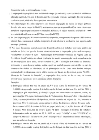 Encaminhar todas as informações do evento.
7) O empregador/órgão público deve informar no campo {dtAlteracao} a data de início da validade da
alteração registrada. No caso de dissídio, acordo, convenção coletiva e legislação, deve ser a data da
celebração ou da publicação dos respectivos instrumentos.
8) Para identificação dos entes federativos que tenham segregação de massa, os órgãos públicos
deverão informar o campo [tpPlanRP], neste evento, para que se possa identificar os servidores que
pertencem ao plano previdenciário ou financeiro. Para isso, os órgãos públicos, no evento S- 1000,
necessitarão identificar-se como RPPS no campo [indRPPS].
9) No caso de prorrogação de contrato de trabalho temporário, com prazo total superior a 180 (cento e
oitenta) dias , a empresa de trabalho temporário deverá informar a justificativa para a prorrogação
no campo {justProrr}.
10) Nos casos de aumento salarial decorrente de acordo coletivo de trabalho, convenção coletiva de
trabalho ou de lei, em que são devidos valores retroativos, o empregador poderá utilizar o grupo
“InfoPerAnt” do evento “S-1200 – Remuneração de trabalhador vinculado ao Regime Geral de
Previdência Social” relativo ao mês de celebração do acordo ou convenção, ou de promulgação da
lei. O empregador deve, ainda, enviar o evento “S-2206 – Alteração de Contrato de Trabalho”
informando o valor do novo salário, a data a partir do qual ele passou a ser devido e o mês de
celebração do acordo ou convenção, ou de promulgação da lei. Caso tenha havido alteração
contratual entre o mês em que o novo salário passou a ser devido e o do envio do evento “S-2206 –
Alteração de Contrato de Trabalho”, o empregador deve enviar, se for o caso, os eventos
necessários ao registro dos novos valores de salário. Exemplos:
Exemplos:
a) Empregado tem sua data base em janeiro de 2016 e seu salário até dezembro de 2015 era de R$
1.000,00. A convenção coletiva de trabalho não foi fechada na data base. Em abril de 2016, o
empregador, por liberalidade, já começa a pagar um adiantamento de reajuste salarial, no
percentual de 10%, numa rubrica específica de “Adiantamento de reajuste”. Em 13 de outubro de
2016, a convenção coletiva foi depositada, ficando acertado um reajuste de 15%, retroativo a
janeiro de 2016. O empregador tem de realizar o cálculo das diferenças salariais devidas e incluí-
las no evento S-1200 de outubro de 2016, no grupo [InfoPerAnt] (150,00 x 3 meses e R$ 50,00 x
6 meses). Além disso, tem de enviar o evento “S-2206 - Alteração de Contrato de Trabalho”,
informando o valor do salário de R$ 1.150,00 no campo “vrSalFx”, a data “13/10/2016” no
campo “dtAlteracao” e a data “01/01/2016” no campo “dtEf” e repetindo as demais informações,
que não sofreram alteração.
b) Empregado tem sua data base em janeiro de 2016 e seu salário até dezembro de 2015 era de R$
1.000,00. A convenção coletiva de trabalho não foi fechada na data base. Em abril de 2016, o
 
