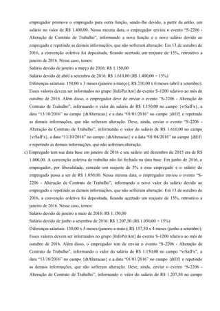 empregador promove o empregado para outra função, sendo-lhe devido, a partir de então, um
salário no valor de R$ 1.400,00. Nessa mesma data, o empregador enviou o evento “S-2206 -
Alteração de Contrato de Trabalho”, informando a nova função e o novo salário devido ao
empregado e repetindo as demais informações, que não sofreram alteração. Em 13 de outubro de
2016, a convenção coletiva foi depositada, ficando acertado um reajuste de 15%, retroativo a
janeiro de 2016. Nesse caso, temos:
Salário devido de janeiro a março de 2016: R$ 1.150,00
Salário devido de abril a setembro de 2016: R$ 1.610,00 (R$ 1.400,00 + 15%)
Diferenças salariais: 150,00 x 3 meses (janeiro a março); R$ 210,00 x 6 meses (abril a setembro).
Esses valores devem ser informados no grupo [InfoPerAnt] do evento S-1200 relativo ao mês de
outubro de 2016. Além disso, o empregador deve de enviar o evento “S-2206 - Alteração de
Contrato de Trabalho”, informando o valor do salário de R$ 1.150,00 no campo {vrSalFx}, a
data “13/10/2016” no campo {dtAlteracao} e a data “01/01/2016” no campo {dtEf} e repetindo
as demais informações, que não sofreram alteração. Deve, ainda, enviar o evento “S-2206 -
Alteração de Contrato de Trabalho”, informando o valor do salário de R$ 1.610,00 no campo
{vrSalFx}, a data “13/10/2016” no campo {dtAlteracao} e a data “01/04/2016” no campo {dtEf}
e repetindo as demais informações, que não sofreram alteração.
c) Empregado tem sua data base em janeiro de 2016 e seu salário até dezembro de 2015 era de R$
1.000,00. A convenção coletiva de trabalho não foi fechada na data base. Em junho de 2016, o
empregador, por liberalidade, concede um reajuste de 5% a esse empregado e o salário do
empregado passa a ser de R$ 1.050,00. Nessa mesma data, o empregador enviou o evento “S-
2206 - Alteração de Contrato de Trabalho”, informando o novo valor do salário devido ao
empregado e repetindo as demais informações, que não sofreram alteração. Em 13 de outubro de
2016, a convenção coletiva foi depositada, ficando acertado um reajuste de 15%, retroativo a
janeiro de 2016. Nesse caso, temos:
Salário devido de janeiro a maio de 2016: R$ 1.150,00
Salário devido de junho a setembro de 2016: R$ 1.207,50 (R$ 1.050,00 + 15%)
Diferenças salariais: 150,00 x 5 meses (janeiro a maio); R$ 157,50 x 4 meses (junho a setembro).
Esses valores devem ser informados no grupo [InfoPerAnt] do evento S-1200 relativo ao mês de
outubro de 2016. Além disso, o empregador tem de enviar o evento “S-2206 - Alteração de
Contrato de Trabalho”, informando o valor do salário de R$ 1.150,00 no campo “vrSalFx”, a
data “13/10/2016” no campo {dtAlteracao} e a data “01/01/2016” no campo {dtEf} e repetindo
as demais informações, que não sofreram alteração. Deve, ainda, enviar o evento “S-2206 -
Alteração de Contrato de Trabalho”, informando o valor do salário de R$ 1.207,50 no campo
 
