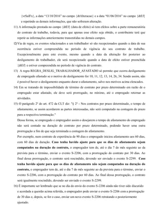 {vrSalFx}, a data “13/10/2016” no campo {dtAlteracao} e a data “01/06/2016” no campo {dtEf}
e repetindo as demais informações, que não sofreram alteração.
11) A informação prestada no campo {dtEf} (data de efeito) só tem efeitos sobre a parte remuneratória
do contrato de trabalho, todavia, para que apenas esse efeito seja obtido, o contribuinte terá que
repetir as informações anteriormente transmitidas no demais campos.
12)Via de regra, os eventos relacionados a um trabalhador só são recepcionados quando a data de sua
ocorrência estiver compreendida no período de vigência do seu contrato de trabalho.
Excepcionalmente para este evento, mesmo quando a data da alteração for posterior ao
desligamento do trabalhador, ele será recepcionado quando a data de efeito estiver preenchida
{dtEf} e estiver compreendida no período de vigência do contrato.
13) A regra REGRA_DESLIG_TRABALHADOR_AFASTADO só permite que ocorra desligamento
de empregado afastado se o motivo do desligamento for 10, 11, 12, 13, 14, 26, 34. Sendo assim, não
é possível haver o desligamento enquanto durar o afastamento, salvo nos motivos acima elencados.
14) Em se tratando de impossibilidade de término de contrato por prazo determinado em razão de o
empregado estar afastado, ele deve será prorrogado, no mínimo, até o empregado retornar as
atividades.
15) O parágrafo 2º do art. 472 da CLT diz: "§ 2º - Nos contratos por prazo determinado, o tempo de
afastamento, se assim acordarem as partes interessadas, não será computado na contagem do prazo
para a respectiva terminação."
Dessa forma, se empregado e empregador assim o desejarem o tempo de afastamento do empregado
não será contado na duração do contrato por prazo determinado, podendo haver uma outra
prorrogação a fim de que seja terminada a contagem do afastamento.
Por exemplo, num contrato de experiência de 90 dias o empregado iniciou afastamento aos 60 dias,
com 60 dias de duração. Caso tenha havido ajuste para que os dias de afastamento sejam
computados na duração do contrato, o empregador tem de, até o dia 7 do mês seguinte ao da
prevista para o término, enviar o evento S-2206, com a prorrogação do contrato por 30 dias. Ao
final dessa prorrogação, o contrato será rescindido, devendo ser enviado o evento S-2299. Caso
tenha havido ajuste para que os dias de afastamento não sejam computados na duração do
contrato, o empregador tem de, até o dia 7 do mês seguinte ao da prevista para o término, enviar o
evento S-2206, com a prorrogação do contrato por 60 dias. Ao final dessa prorrogação, o contrato
será igualmente rescindido, devendo ser enviado o evento S-2299.
16) É importante ser lembrado que se no dia do envio do evento S-2206 ainda não tiver sido discutido
e acordada a questão acima referida, o empregador pode enviar o evento S-2206 com a prorrogação
de 30 dias e, depois, se for o caso, enviar um novo evento S-2206 retratando o posteriormente
ajustado.
 