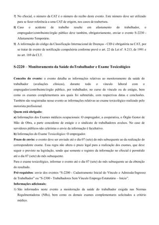 7) No eSocial, o número da CAT é o número do recibo deste evento. Este número deve ser utilizado
para se fazer referência a uma CAT de origem, nos casos de reabertura.
8) Caso o acidente de trabalho resulte em afastamento do trabalhador, o
empregador/contribuinte/órgão público deve também, obrigatoriamente, enviar o evento S-2230 -
Afastamento Temporário.
9) A informação do código da Classificação Internacional de Doenças - CID é obrigatória na CAT, por
se tratar de evento de notificação compulsória conforme prevê o art. 22 da Lei nº. 8.213, de 1991 e
no art. 169 da CLT.
S-2220 – Monitoramento da Saúde doTrabalhador e Exame Toxicológico
Conceito do evento: o evento detalha as informações relativas ao monitoramento da saúde do
trabalhador (avaliações clínicas), durante todo o vínculo laboral com o
empregador/contribuinte/órgão público, por trabalhador, no curso do vínculo ou do estágio, bem
como os exames complementares aos quais foi submetido, com respectivas datas e conclusões.
Também são resgistradas nesse evento as informações relativas ao exame toxicológico realizado pelo
motorista profissional.
Quem está obrigado:
a) Informações dos Exames médicos ocupacionais: O empregador, a cooperativa, o Órgão Gestor de
Mão de Obra, a parte concedente de estágio e o sindicato de trabalhadores avulsos. No caso de
servidores públicos não celetistas o envio da informação é facultativo.
b) Informações do Exame Toxicológico: O empregador.
Prazo de envio: o evento deve ser enviado até o dia 07 (sete) do mês subsequente ao da realização do
correspondente exame. Essa regra não altera o prazo legal para a realização dos exames, que deve
seguir o previsto na legislação, sendo que somente o registro da informação no eSocial é permitido
até o dia 07 (sete) do mês subsequente.
Para o exame toxicológico, informar o evento até o dia 07 (sete) do mês subsequente ao da obtenção
do resultado.
Pré-requisitos: envio dos eventos “S-2200 - Cadastramento Inicial do Vínculo e Admissão/Ingresso
de Trabalhador” ou “S-2300 - Trabalhadores Sem Vínculo Emprego/Estatutário – Início”.
Informações adicionais:
1) São informados neste evento a monitoração da saúde do trabalhador exigida nas Normas
Regulmentadoras (NRs), bem como os demais exames complementares solicitados a critério
médico.
 