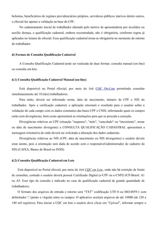 bolsistas, beneficiários de regimes previdenciários próprios, servidores públicos inativos dentre outros,
o eSocial faz apenas a validação na base do CPF.
No cadastramento inicial de trabalhador afastado pelo motivo de aposentadoria por invalidez ou
auxílio doença, a qualificação cadastral, embora recomendada, não é obrigatória, conforme regras já
aplicadas no leiaute do eSocial. Essa qualificação cadastral torna-se obrigatória no momento do retorno
do trabalhador.
d) Formas de Consulta Qualificação Cadastral
A Consulta Qualificação Cadastral pode ser realizada de duas formas: consulta manual (on-line)
ou consulta em lote.
d.1) Consulta Qualificação Cadastral Manual (on-line)
Está disponível no Portal eSocial, por meio do link CQC On-Line permitindo consultar
simultaneamente até 10 (dez) trabalhadores.
Para tanto, deverá ser informado nome, data de nascimento, número de CPF e NIS do
trabalhador. Após a verificação cadastral, a aplicação retornará o resultado para o usuário sobre a
validação de cada campo com os dados constantes das bases CPF e CNIS, informando quais os campos
estão com divergências, bem como apresentará as orientações para que se proceda a correção.
Divergências relativas ao CPF (situação "suspenso", "nulo", "cancelado" ou “inexistente”, nome
ou data de nascimento divergente) a CONSULTA QUALIFICAÇÃO CADASTRAL apresentará a
mensagem orientativa de onde deverá ser solicitada a alteração dos dados cadastrais.
Divergências relativas ao NIS (CPF, data de nascimento ou NIS divergentes) o usuário deverá
estar atento, pois a orientação será dada de acordo com o responsável/administrador do cadastro do
NIS (CAIXA, Banco do Brasil ou INSS).
d.2) Consulta Qualificação Cadastral em Lote
Está disponível no Portal eSocial, por meio do link CQC em Lote, onde não há restrição de limite
de consultas, contudo o usuário deverá possuir Certificado Digital (e-CPF ou e-CNPJ) ICP-Brasil: A1
ou A3. Esse tipo de consulta é indicado no caso de qualificação cadastral de grande quantidade de
trabalhadores.
O formato dos arquivos de entrada e retorno será “TXT” codificação UTF-8 ou ISO-8859-1 com
delimitador ';' (ponto e vírgula) entre os campos. O aplicativo aceitará arquivos de até 10MB (de 120 a
140 mil registros). Para iniciar a CQC em lote o usuário deve clicar em “Upload”, informar sempre o
 