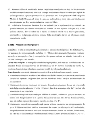 12) O exame médico de monitoração pontual é aquele que o médico decide fazer em função de uma
necessidade específica que seja detectada. Este tipo de exame não deve ser utilizado para registro de
exames periódicos, seja com periodicidade fixa prevista na NR7 ou no próprio PCMSO - Programa
Médico de Saúde Ocupacional, como é o caso da audiometria do sexto mês para trabalhadores
expostos a ruído que deve ser registrada como exame periódico.
13) A indicação do resultado do exame deve ser realizada com as seguintes diretrizes: concluir, no
primeiro momento, se o exame está normal ou alterado. Em uma segunda avaliação, se o exame
continua alterado, deve-se definir se o mesmo se manteve estável ou se houve agravamento,
informando os códigos respectivos no sistema. Todas as aterações devem ser informadas, sendo
ocupacionais, ou não.
S-2230 – Afastamento Temporário
Conceito do evento: evento utilizado para informar os afastamentos temporários dos trabalhadores,
por quaisquer dos motivos elencados na Tabela 18 – “Motivos de Afastamento”, bem como eventuais
alterações e prorrogações. Caso o empregado/servidor possua mais de um vínculo, é necessário o
envio do evento para cada um deles.
Quem está obrigado: o empregador/contribuinte/órgão público, toda vez que os trabalhadores se
afastarem de suas atividades laborais em decorrência de um dos motivos constantes na Tabela 18,
conforme obrigatoriedade indicada no quadro do item 20 das informações adicionais:
Prazo de envio: o evento de afastamento temporário deve ser informado nos seguintes prazos:
a) Afastamento temporário ocasionado por acidente de trabalho ou doença decorrente do trabalho com
duração não superior a 15 (quinze) dias, deve ser enviado até o dia 7 (sete) do mês subsequente da
sua ocorrência.
b) Afastamento temporário ocasionado por acidente de qualquer natureza ou doença não relacionada
ao trabalho, com duração entre 3 (três) e 15 (quinze) dias, deve ser enviado até o dia 7 (sete) do mês
subsequente da sua ocorrência.
c) Afastamento temporário ocasionado por acidente de trabalho, acidente de qualquer natureza, ou
doença com duração superior a 15 (quinze) dias deve ser enviado até o 16º dia da sua ocorrência,
caso não tenham transcorrido os prazos previstos nos itens ‘a’ e ‘b’.
d) Afastamentos temporários ocasionados pelo mesmo acidente ou doença, que ocorrerem dentro do
prazo de 60 (sessenta) dias e totalizar, na somatória dos tempos, duração superior a 15 (quinze) dias,
independentemente da duração individual de cada afastamento, devem ser enviados, isoladamente,
até o 16º dia do afastamento caso não tenham transcorrido os prazos previstos nos itens ‘a’, ‘b’ e ‘c’.
 